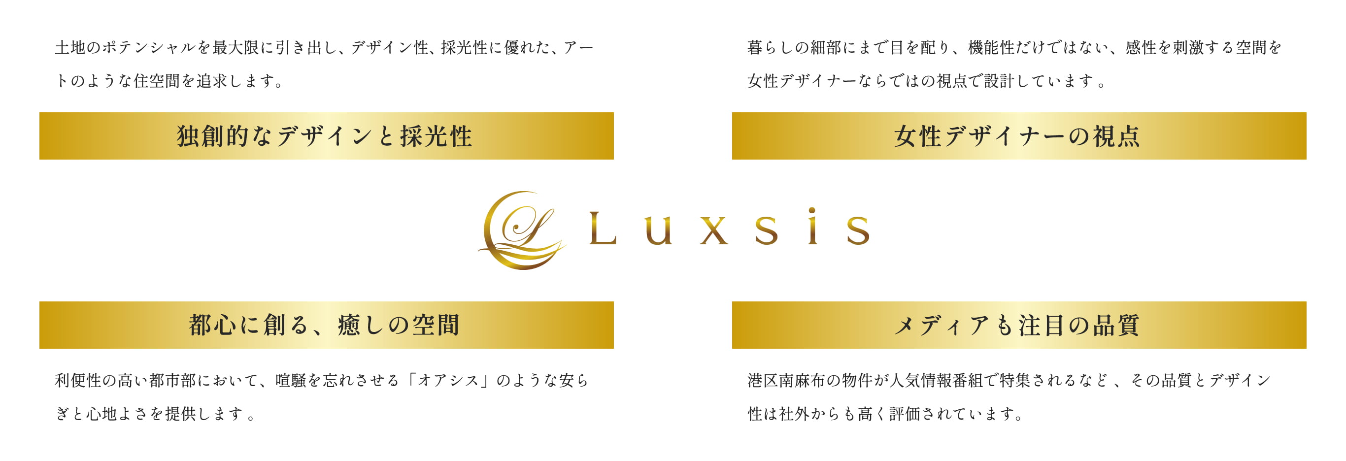独創的なデザインと採光性。土地のポテンシャルを最大限②匹だし、デザイン性、採光性に優れた、アートのような住空間を追求します。女性デザイナーの視点。暮らしの細部にまで目を配り、機能性だけでない、感性を刺激する空間を女性デザイナーならではの視点で設計しています。都心に創る、癒しの空間。利便性の高い都市部において、喧騒を忘れさせる「オアシス」のような安らぎと心地よさを提供します。メディアも注目の品質。港区南麻布の物件が人気情報番組で特集されるなど、その品質とデザイン性は社外からも高く評価されています。